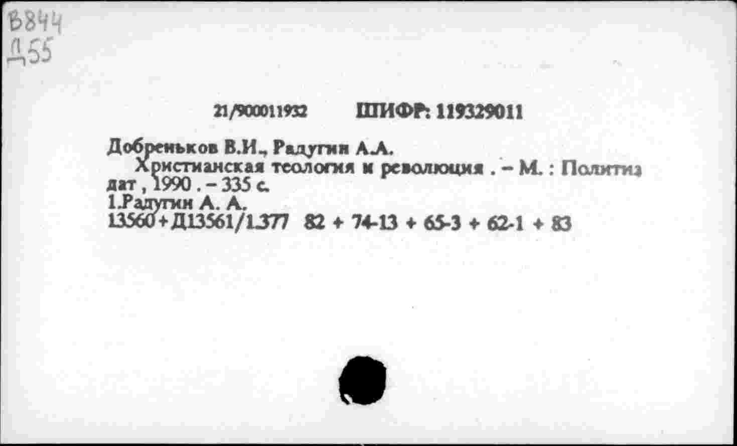 ﻿Д55
21/900011И2 ШИФР: 119329011
Добренькое В.И, Радугия АЛ.
Христианская теология и революция . - М.: Политиа
1.Радугин А. А.
13560+Д13561/1377 82 + 74-13 + 65-3 + 62-1 +83